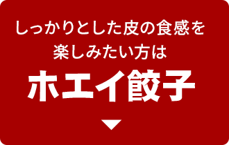 しっかりとした皮の食感を 楽しみたい方は ホエイ餃子